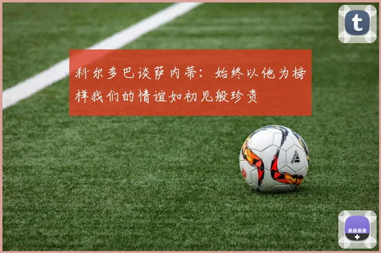 科尔多巴谈萨内蒂:始终以他为榜样我们的情谊如初见般珍贵