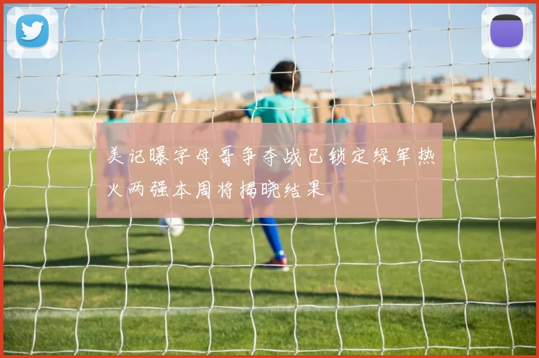 美记曝字母哥争夺战已锁定绿军热火两强本周将揭晓结果