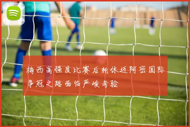 梅西高强度比赛后轮休迈阿密国际争冠之路面临严峻考验