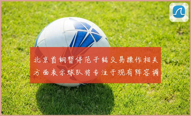 北京首钢暂停范子铭交易操作相关方面表示球队将专注于现有阵容调整
