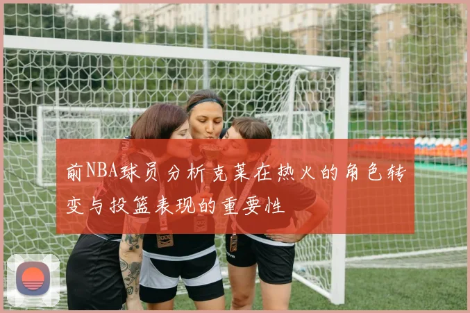 前NBA球员分析克莱在热火的角色转变与投篮表现的重要性