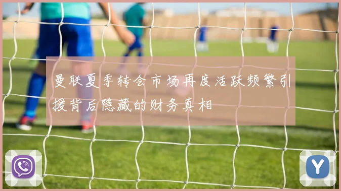 曼联夏季转会市场再度活跃频繁引援背后隐藏的财务真相