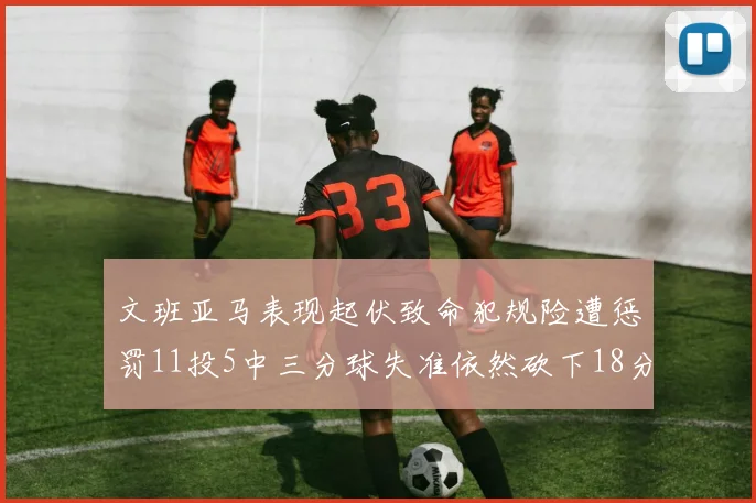 文班亚马表现起伏致命犯规险遭惩罚11投5中三分球失准依然砍下18分5板2帽